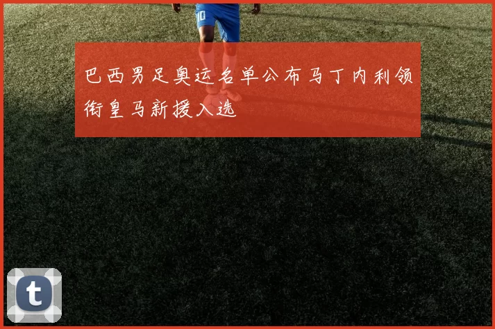 巴西男足奥运名单公布马丁内利领衔皇马新援入选