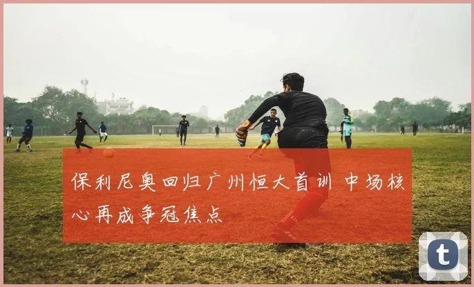 保利尼奥回归广州恒大首训 中场核心再成争冠焦点