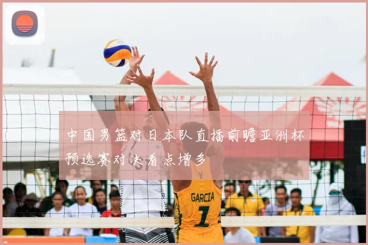 中国男篮对日本队直播前瞻亚洲杯预选赛对决看点增多
