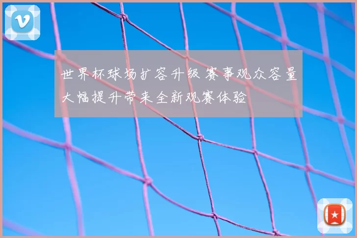 世界杯球场扩容升级 赛事观众容量大幅提升带来全新观赛体验
