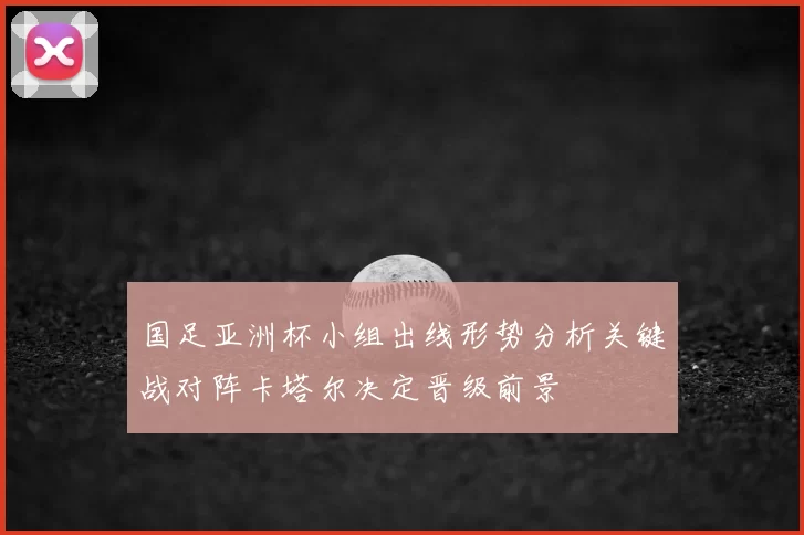 国足亚洲杯小组出线形势分析关键战对阵卡塔尔决定晋级前景