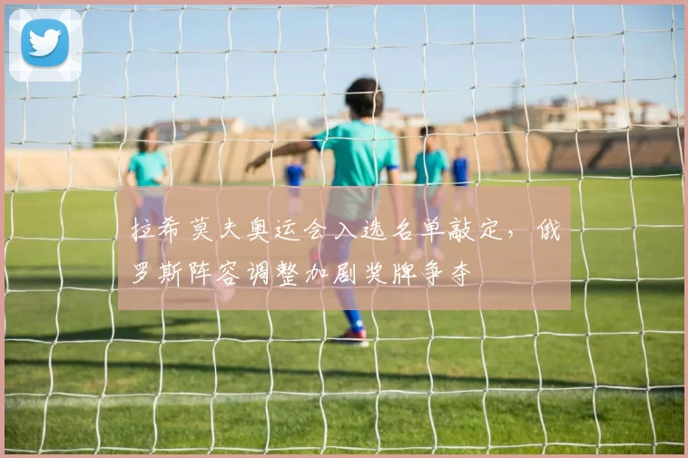 拉希莫夫奥运会入选名单敲定，俄罗斯阵容调整加剧奖牌争夺