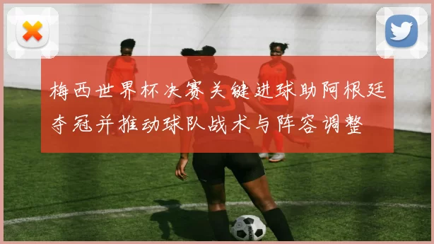 梅西世界杯决赛关键进球助阿根廷夺冠并推动球队战术与阵容调整