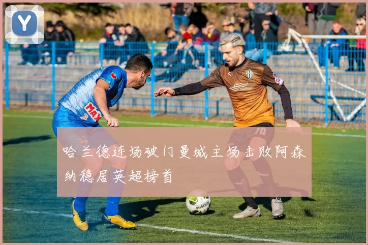 哈兰德连场破门曼城主场击败阿森纳稳居英超榜首