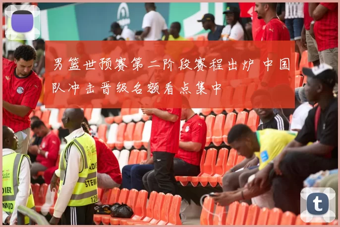 男篮世预赛第二阶段赛程出炉 中国队冲击晋级名额看点集中