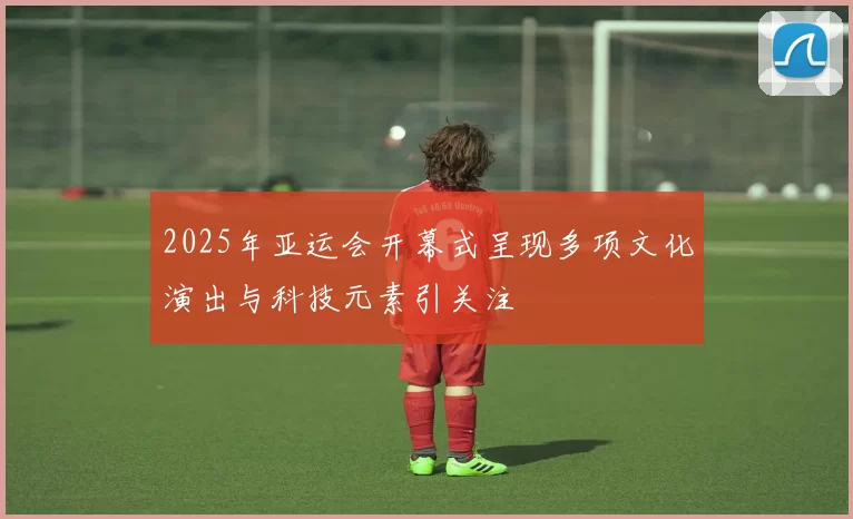 2025年亚运会开幕式呈现多项文化演出与科技元素引关注