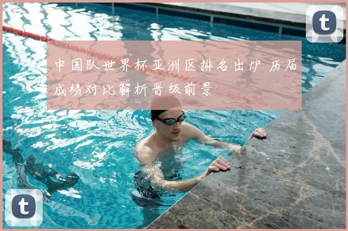 中国队世界杯亚洲区排名出炉 历届成绩对比解析晋级前景