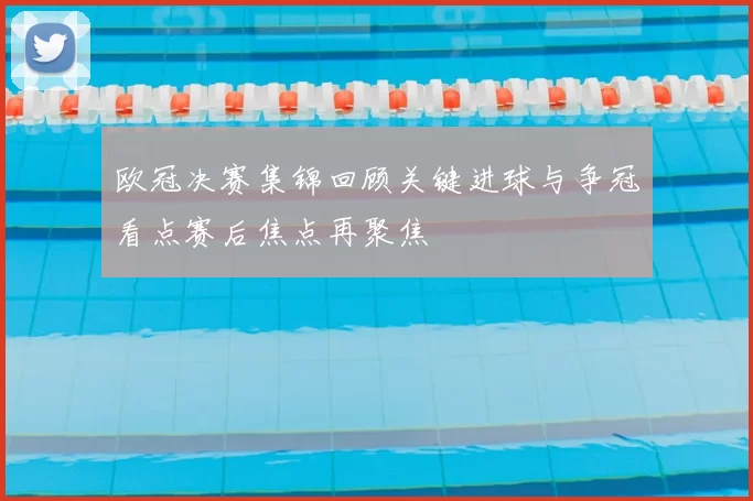 欧冠决赛集锦回顾关键进球与争冠看点赛后焦点再聚焦