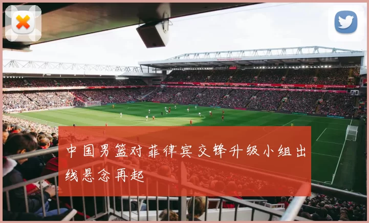 中国男篮对菲律宾交锋升级小组出线悬念再起