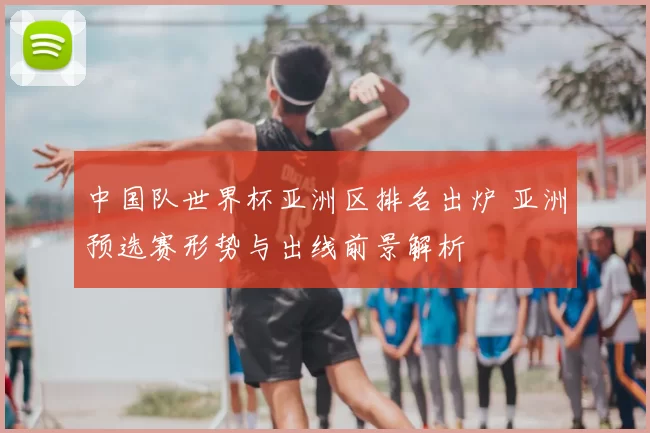 中国队世界杯亚洲区排名出炉 亚洲预选赛形势与出线前景解析