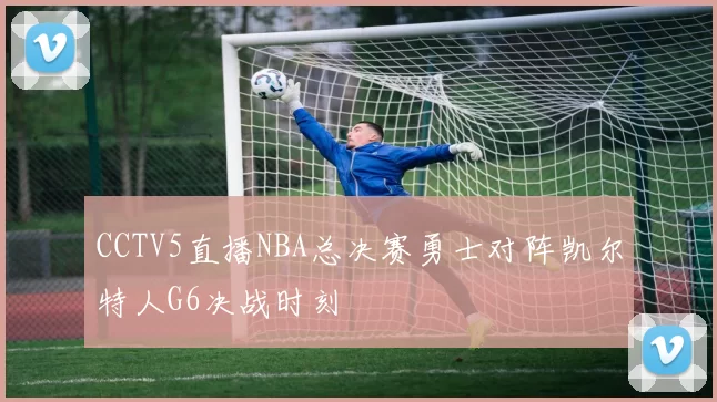 CCTV5直播NBA总决赛勇士对阵凯尔特人G6决战时刻