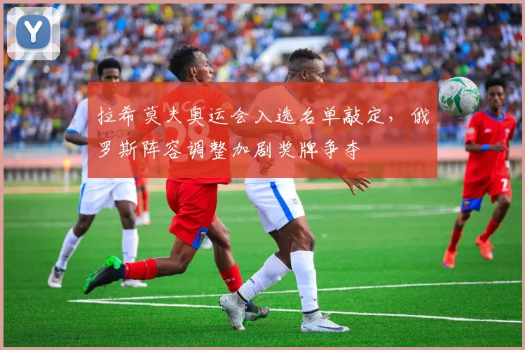 拉希莫夫奥运会入选名单敲定，俄罗斯阵容调整加剧奖牌争夺