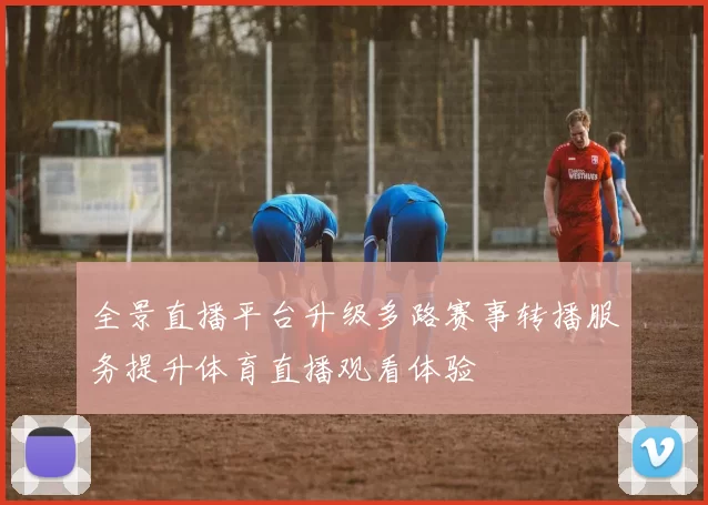 全景直播平台升级多路赛事转播服务提升体育直播观看体验
