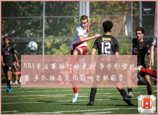 NBA季后赛排行榜更新 争夺形势收紧 多队排名变化影响晋级前景
