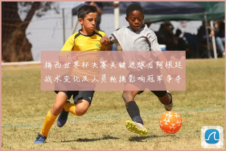梅西世界杯决赛关键进球后阿根廷战术变化及人员轮换影响冠军争夺