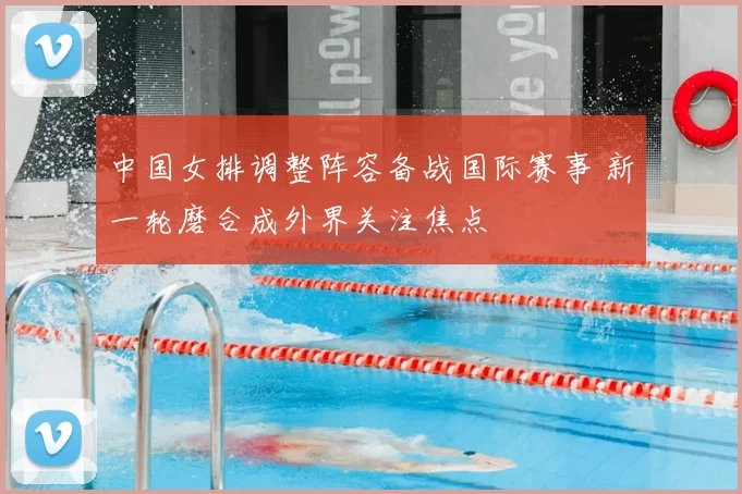 中国女排调整阵容备战国际赛事 新一轮磨合成外界关注焦点