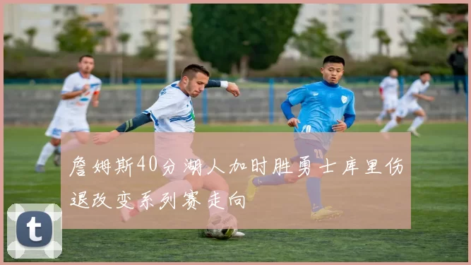 詹姆斯40分湖人加时胜勇士库里伤退改变系列赛走向