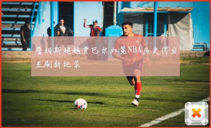 詹姆斯超越贾巴尔加冕NBA历史得分王刷新纪录