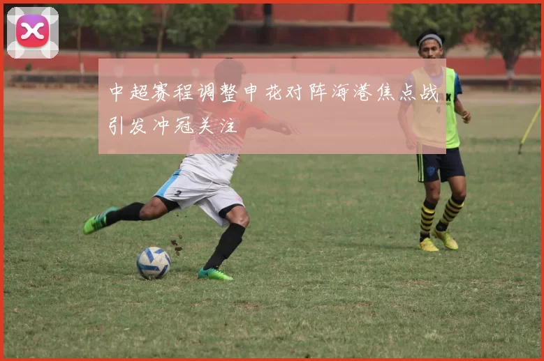 中超赛程调整申花对阵海港焦点战引发冲冠关注