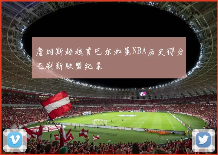 詹姆斯超越贾巴尔加冕NBA历史得分王刷新联盟纪录