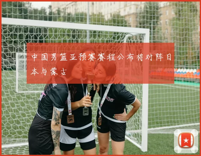 中国男篮亚预赛赛程公布将对阵日本与蒙古