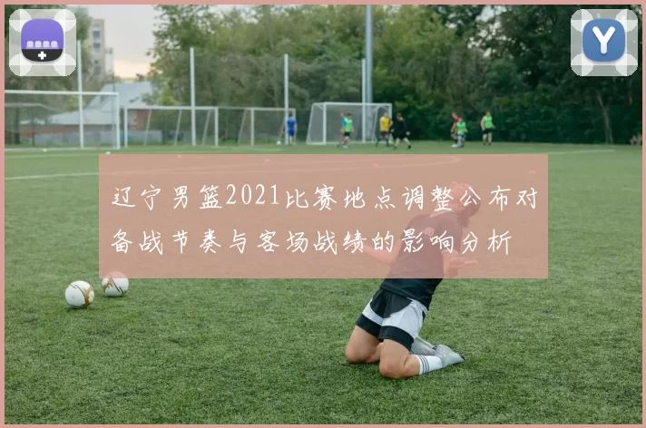 辽宁男篮2021比赛地点调整公布对备战节奏与客场战绩的影响分析