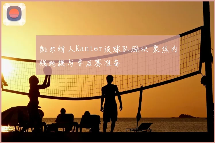凯尔特人Kanter谈球队现状 聚焦内线轮换与季后赛准备