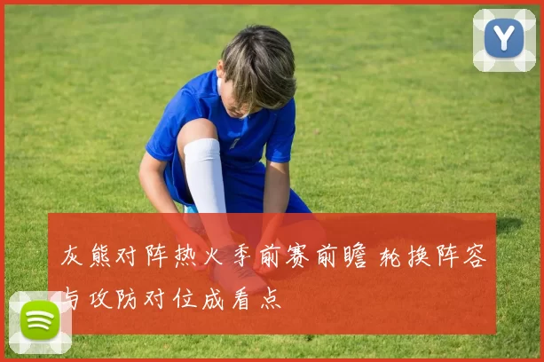 灰熊对阵热火季前赛前瞻 轮换阵容与攻防对位成看点
