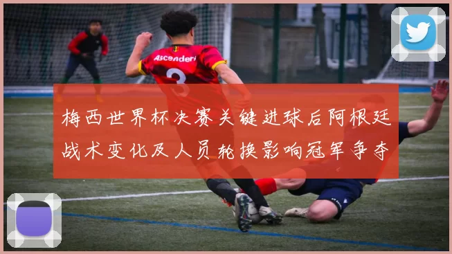梅西世界杯决赛关键进球后阿根廷战术变化及人员轮换影响冠军争夺