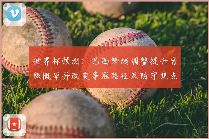 世界杯预测：巴西锋线调整提升晋级概率并改变争冠路径及防守焦点