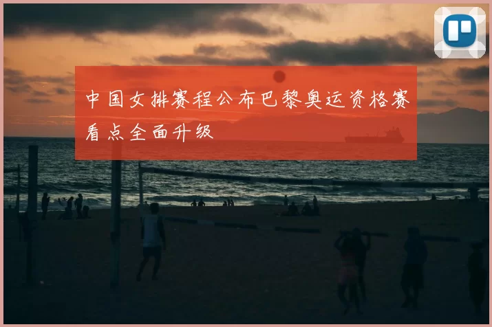中国女排赛程公布巴黎奥运资格赛看点全面升级