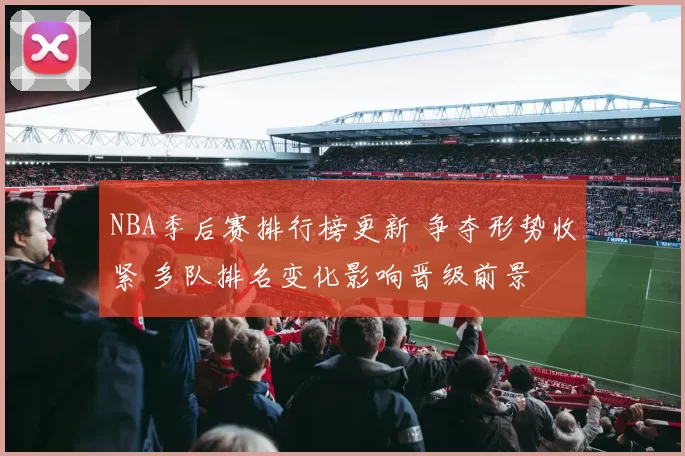 NBA季后赛排行榜更新 争夺形势收紧 多队排名变化影响晋级前景