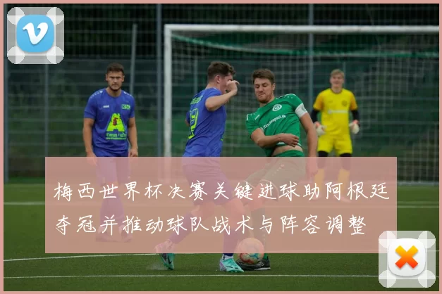 梅西世界杯决赛关键进球助阿根廷夺冠并推动球队战术与阵容调整