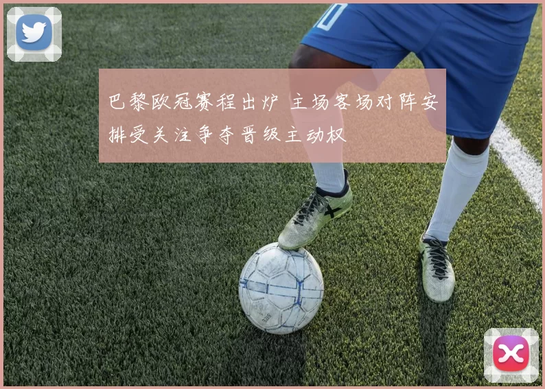 巴黎欧冠赛程出炉 主场客场对阵安排受关注争夺晋级主动权