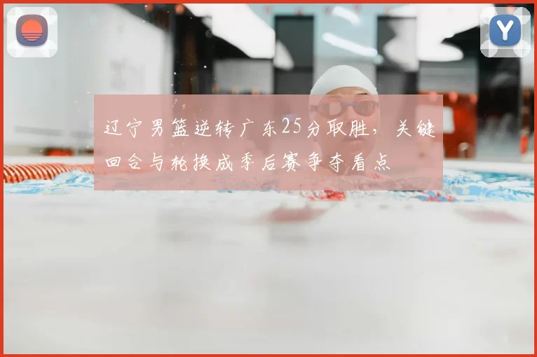 辽宁男篮逆转广东25分取胜，关键回合与轮换成季后赛争夺看点