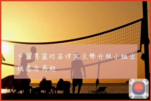 中国男篮对菲律宾交锋升级小组出线悬念再起