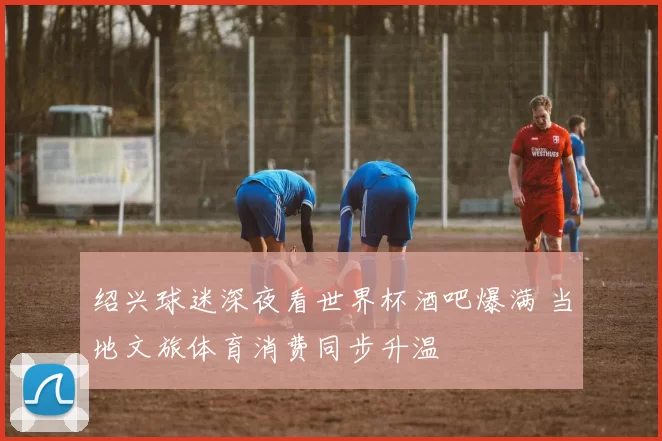 绍兴球迷深夜看世界杯酒吧爆满 当地文旅体育消费同步升温