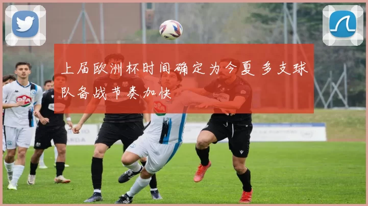 上届欧洲杯时间确定为今夏 多支球队备战节奏加快