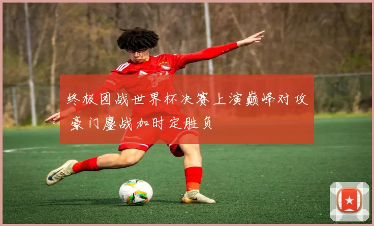终极团战世界杯决赛上演巅峰对攻 豪门鏖战加时定胜负