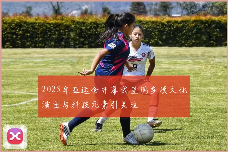 2025年亚运会开幕式呈现多项文化演出与科技元素引关注