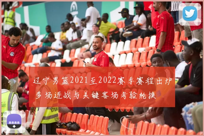 辽宁男篮2021至2022赛季赛程出炉 多场连战与关键客场考验轮换